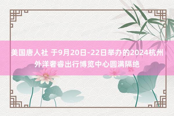 美国唐人社 于9月20日-22日举办的2024杭州外洋奢睿出行博览中心圆满隔绝