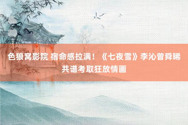 色狼窝影院 宿命感拉满！《七夜雪》李沁曾舜晞共谱考取狂放情画