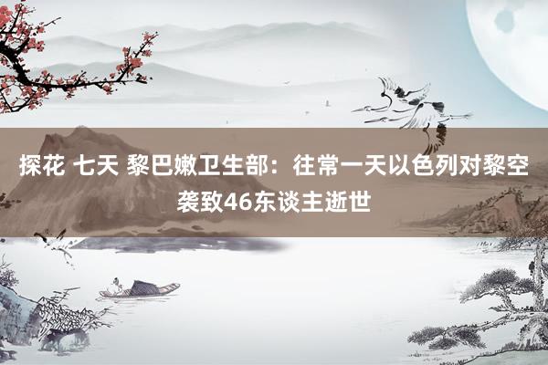 探花 七天 黎巴嫩卫生部：往常一天以色列对黎空袭致46东谈主逝世