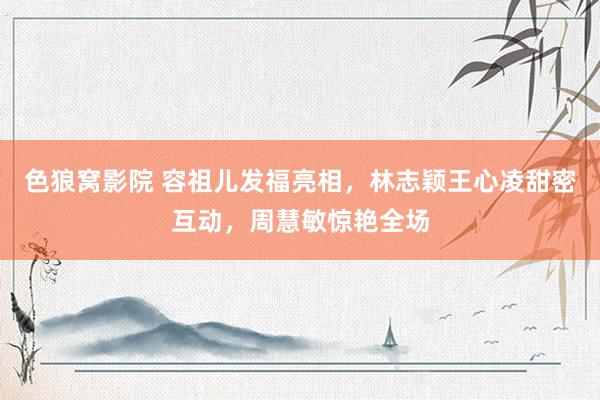色狼窝影院 容祖儿发福亮相,林志颖王心凌甜密互动,周慧敏惊艳全场