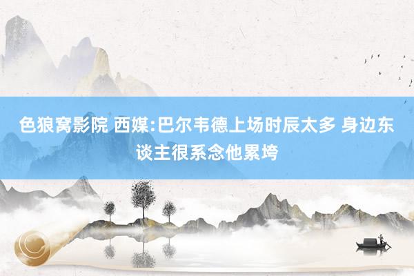 色狼窝影院 西媒:巴尔韦德上场时辰太多 身边东谈主很系念他累垮