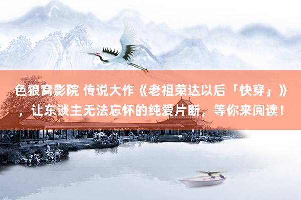 色狼窝影院 传说大作《老祖荣达以后「快穿」》，让东谈主无法忘怀的纯爱片断，等你来阅读！