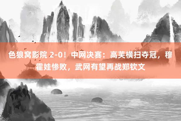 色狼窝影院 2-0！中网决赛：高芙横扫夺冠，穆霍娃惨败，武网有望再战郑钦文