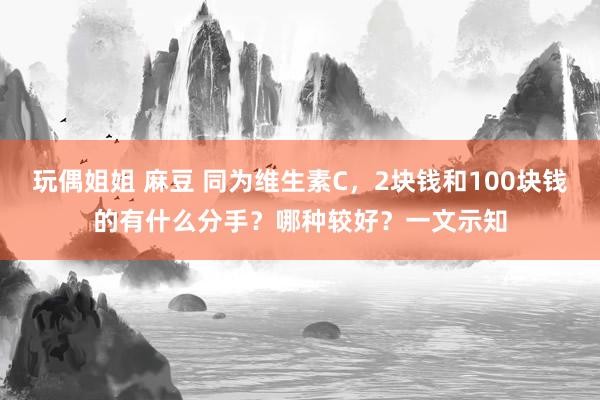玩偶姐姐 麻豆 同为维生素C，2块钱和100块钱的有什么分手？哪种较好？一文示知