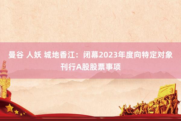 曼谷 人妖 城地香江：闭幕2023年度向特定对象刊行A股股票事项