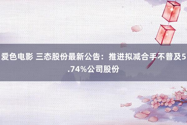 爱色电影 三态股份最新公告：推进拟减合手不普及5.74%公司股份