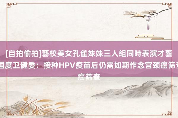 [自拍偷拍]藝校美女孔雀妹妹三人組同時表演才藝 国度卫健委：接种HPV疫苗后仍需如期作念宫颈癌筛查