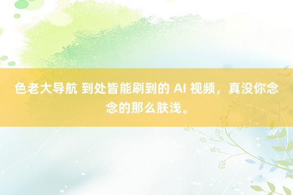 色老大导航 到处皆能刷到的 AI 视频，真没你念念的那么肤浅。