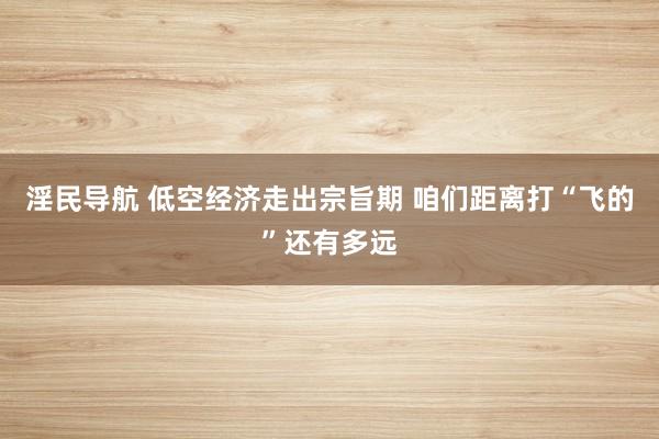 淫民导航 低空经济走出宗旨期 咱们距离打“飞的”还有多远