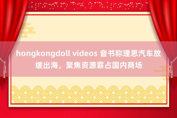 hongkongdoll videos 音书称理思汽车放缓出海，聚焦资源霸占国内商场