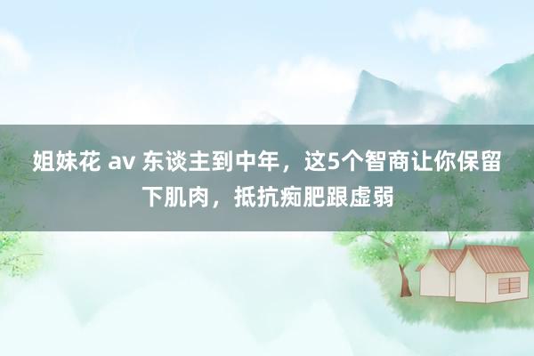 姐妹花 av 东谈主到中年，这5个智商让你保留下肌肉，抵抗痴肥跟虚弱