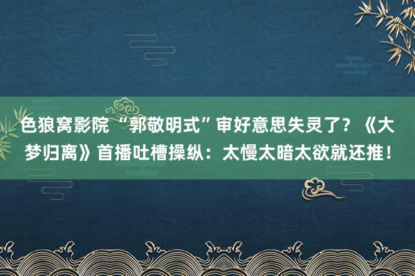 色狼窝影院 “郭敬明式”审好意思失灵了？《大梦归离》首播吐槽操纵：太慢太暗太欲就还推！