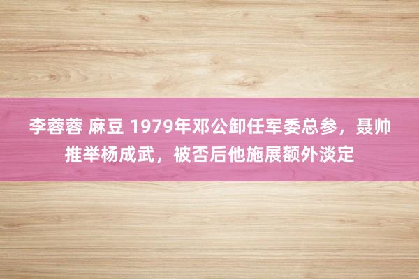 李蓉蓉 麻豆 1979年邓公卸任军委总参，聂帅推举杨成武，被否后他施展额外淡定