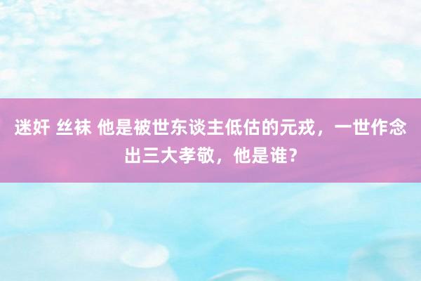 迷奸 丝袜 他是被世东谈主低估的元戎，一世作念出三大孝敬，他是谁？