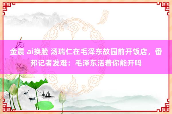 金晨 ai换脸 汤瑞仁在毛泽东故园前开饭店，番邦记者发难：毛泽东活着你能开吗