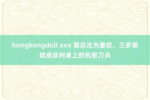 hongkongdoll xxx 霸总沦为妻奴，三岁萌娃成谈判桌上的机密刀兵