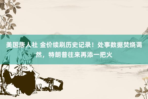 美国唐人社 金价续刷历史记录！处事数据焚烧蔼然，特朗普往来再添一把火