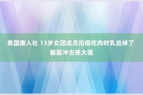美国唐人社 13岁女团成员拍摄吃肉时乳齿掉了 画面冲击感太强
