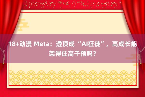 18+动漫 Meta：透顶成 “AI狂徒”，高成长能架得住高干预吗？