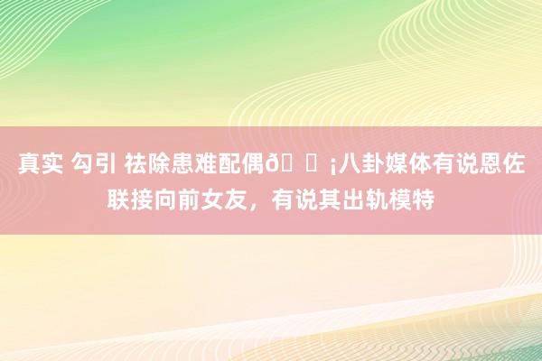 真实 勾引 祛除患难配偶😡八卦媒体有说恩佐联接向前女友，有说其出轨模特