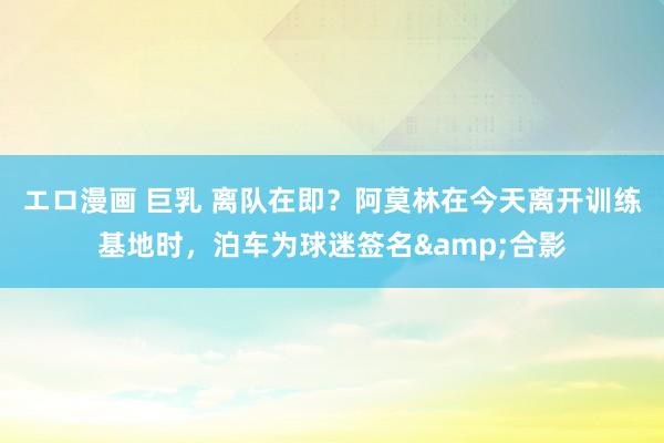 エロ漫画 巨乳 离队在即？阿莫林在今天离开训练基地时，泊车为球迷签名&合影
