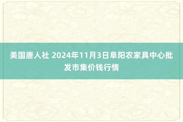 美国唐人社 2024年11月3日阜阳农家具中心批发市集价钱行情