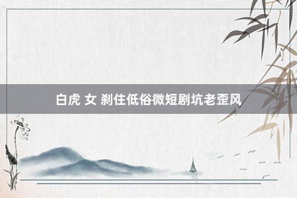 白虎 女 刹住低俗微短剧坑老歪风