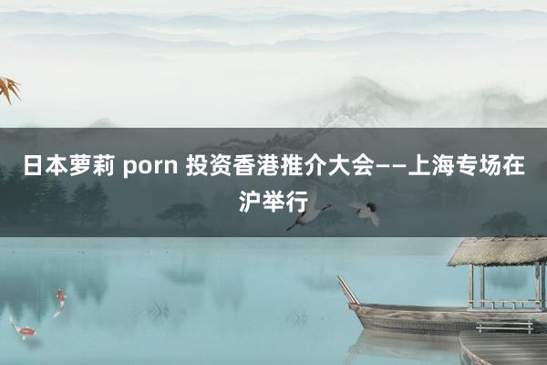 日本萝莉 porn 投资香港推介大会——上海专场在沪举行