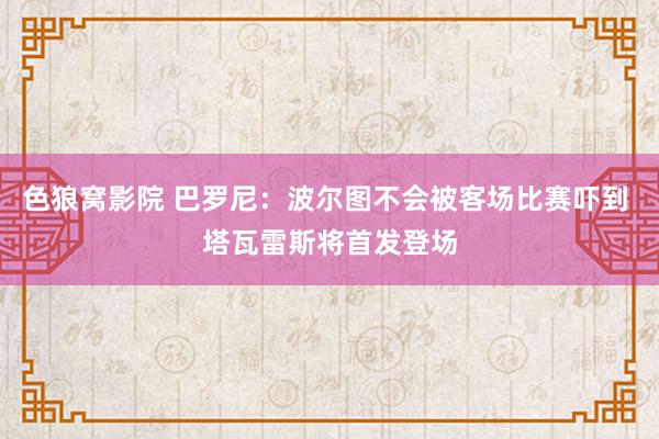 色狼窝影院 巴罗尼：波尔图不会被客场比赛吓到 塔瓦雷斯将首发登场