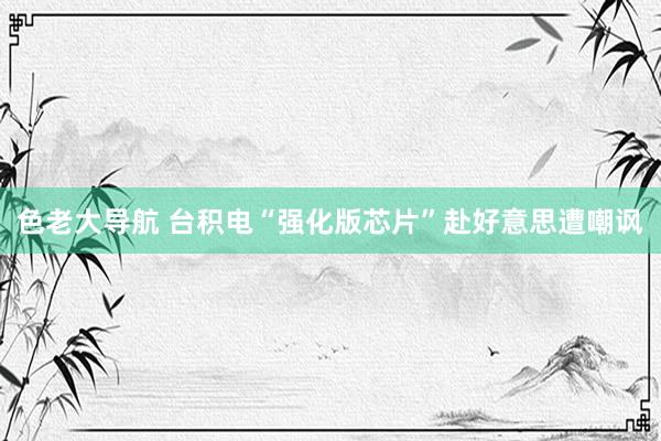色老大导航 台积电“强化版芯片”赴好意思遭嘲讽