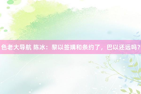 色老大导航 陈冰：黎以签媾和条约了，巴以还远吗？