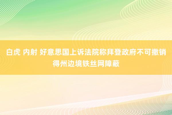白虎 内射 好意思国上诉法院称拜登政府不可撤销得州边境铁丝网障蔽