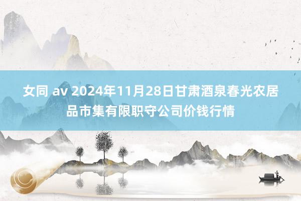女同 av 2024年11月28日甘肃酒泉春光农居品市集有限职守公司价钱行情
