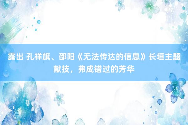 露出 孔祥旗、邵阳《无法传达的信息》长垣主题献技，弗成错过的芳华