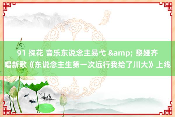 91 探花 音乐东说念主易弋 & 黎娅齐唱新歌《东说念主生第一次远行我给了川大》上线