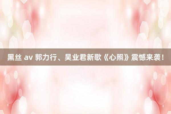 黑丝 av 郭力行、吴业君新歌《心照》震憾来袭！