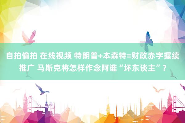 自拍偷拍 在线视频 特朗普+本森特=财政赤字握续推广 马斯克将怎样作念阿谁“坏东谈主”？