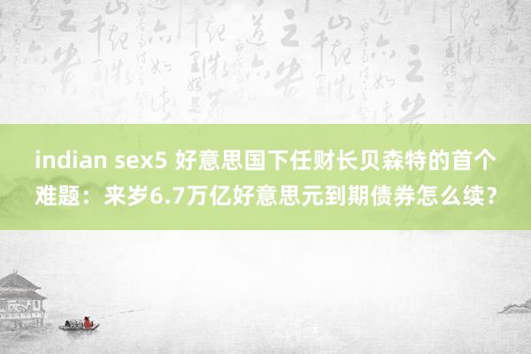 indian sex5 好意思国下任财长贝森特的首个难题：来岁6.7万亿好意思元到期债券怎么续？