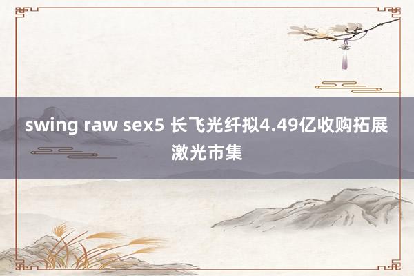 swing raw sex5 长飞光纤拟4.49亿收购拓展激光市集