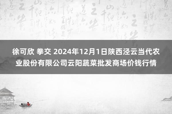 徐可欣 拳交 2024年12月1日陕西泾云当代农业股份有限公司云阳蔬菜批发商场价钱行情