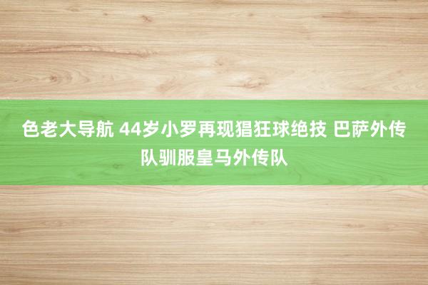 色老大导航 44岁小罗再现猖狂球绝技 巴萨外传队驯服皇马外传队