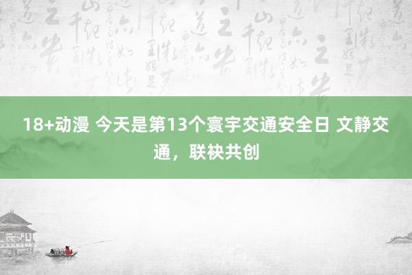 18+动漫 今天是第13个寰宇交通安全日 文静交通，联袂共创