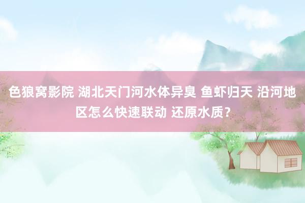 色狼窝影院 湖北天门河水体异臭 鱼虾归天 沿河地区怎么快速联动 还原水质？