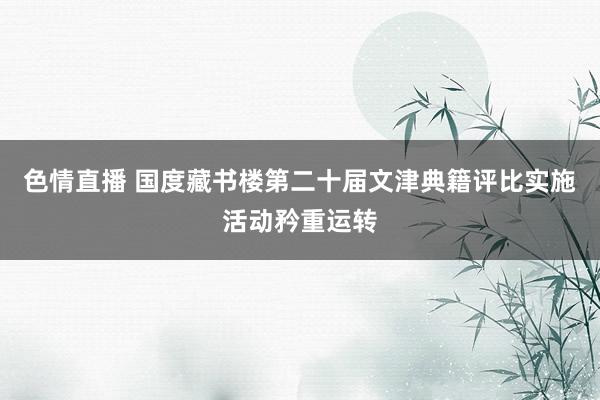 色情直播 国度藏书楼第二十届文津典籍评比实施活动矜重运转