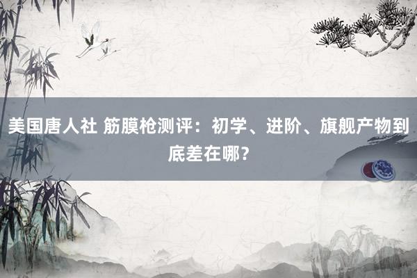 美国唐人社 筋膜枪测评：初学、进阶、旗舰产物到底差在哪？