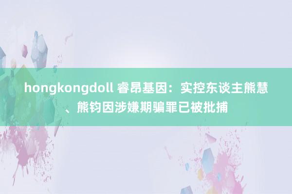 hongkongdoll 睿昂基因：实控东谈主熊慧、熊钧因涉嫌期骗罪已被批捕