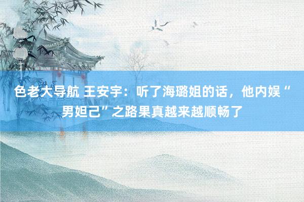 色老大导航 王安宇：听了海璐姐的话，他内娱“男妲己”之路果真越来越顺畅了