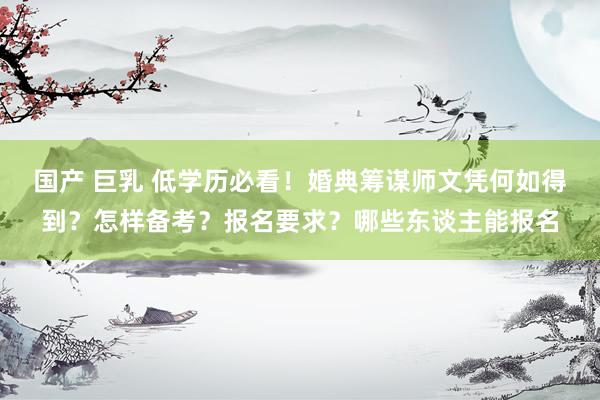 国产 巨乳 低学历必看！婚典筹谋师文凭何如得到？怎样备考？报名要求？哪些东谈主能报名