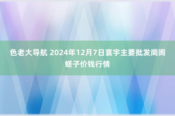 色老大导航 2024年12月7日寰宇主要批发阛阓蛏子价钱行情