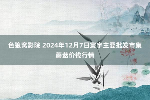 色狼窝影院 2024年12月7日寰宇主要批发市集蘑菇价钱行情